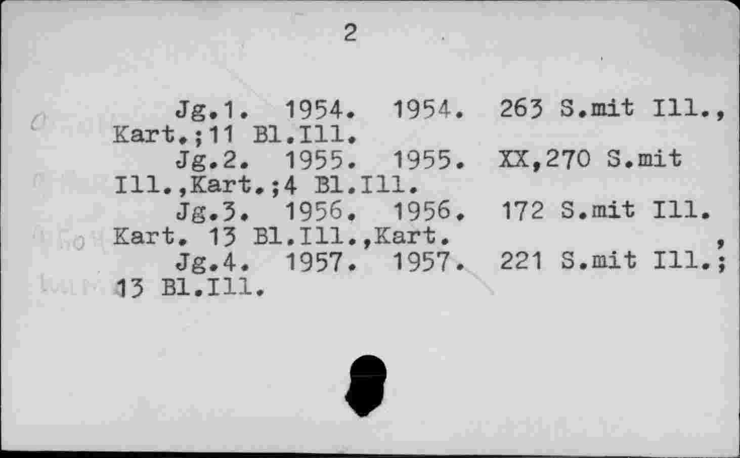 ﻿2
Jg.1.	1954.	1954.
Kart.;11 Bl.Ill.
Jg.2. 1955. 1955.
Ill.,Kart.;4 Bl.Ill.
Jg.3.	1956.	1956.
Kart. 13 Bl.Ill.,Kart.
Jg.4. 1957. 1957.
13 Bl.Ill.
263 S.mit Ill
XX,270 S.mit
172 S.mit Ill
221 S.mit Ill